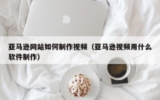 潜江亚马逊网站如何制作视频（亚马逊视频用什么软件制作）