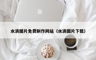 潜江水滴图片免费制作网站（水滴图片下载）